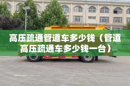 高压疏通管道车多少钱（管道高压疏通车多少钱一台）