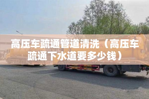 高压车疏通管道清洗（高压车疏通下水道要多少钱）