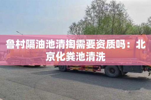 鲁村隔油池清掏需要资质吗：北京化粪池清洗