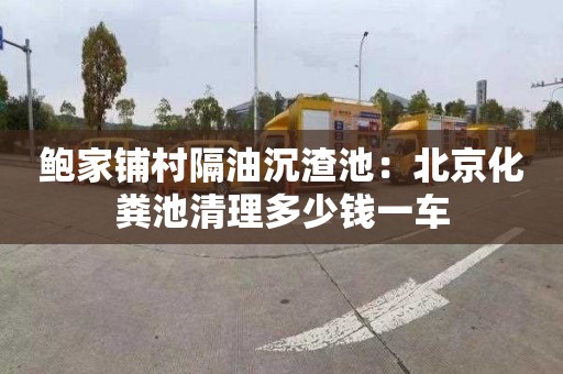 鲍家铺村隔油沉渣池：北京化粪池清理多少钱一车