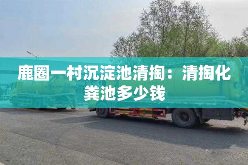 鹿圈一村沉淀池清掏：清掏化粪池多少钱