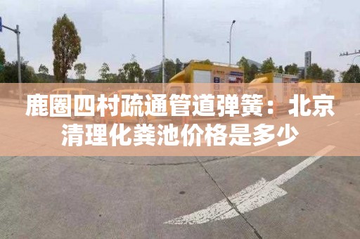 鹿圈四村疏通管道弹簧：北京清理化粪池价格是多少