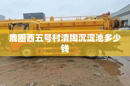 鹿圈西五号村清掏沉淀池多少钱