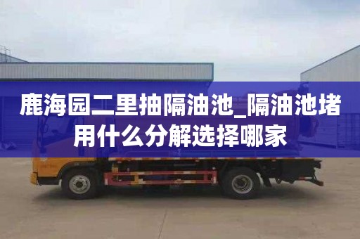 鹿海园二里抽隔油池_隔油池堵用什么分解选择哪家
