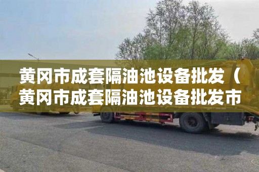 黄冈市成套隔油池设备批发（黄冈市成套隔油池设备批发市场）