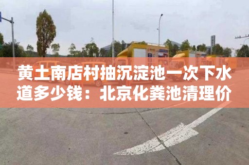 黄土南店村抽沉淀池一次下水道多少钱：北京化粪池清理价格是多少