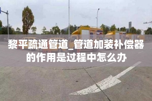 黎平疏通管道_管道加装补偿器的作用是过程中怎么办