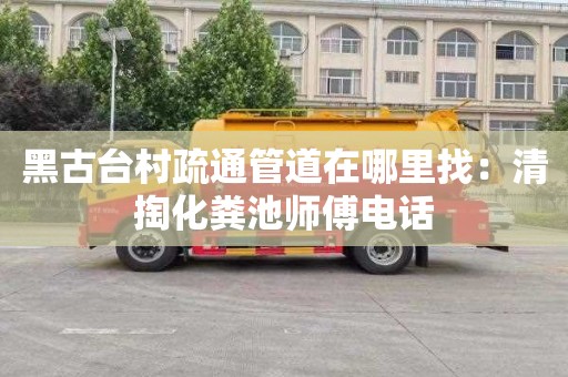 黑古台村疏通管道在哪里找：清掏化粪池师傅电话