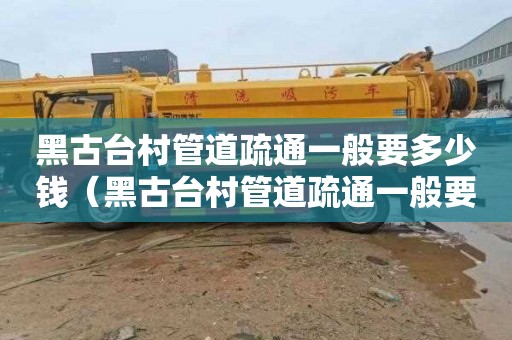 黑古台村管道疏通一般要多少钱（黑古台村管道疏通一般要多少钱一次）
