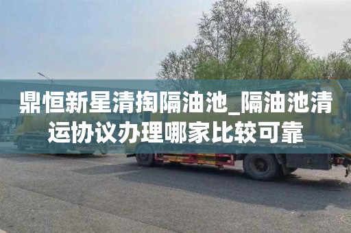 鼎恒新星清掏隔油池_隔油池清运协议办理哪家比较可靠
