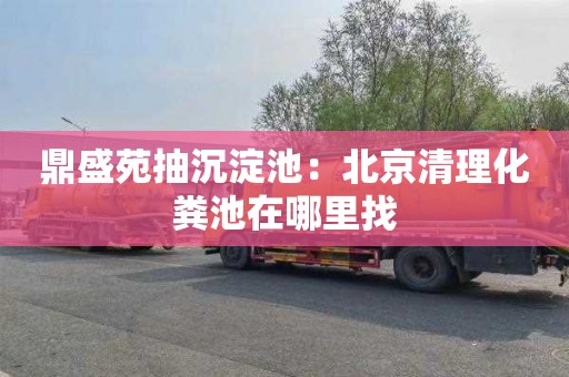 鼎盛苑抽沉淀池：北京清理化粪池在哪里找