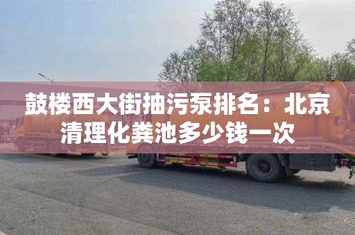 鼓楼西大街抽污泵排名：北京清理化粪池多少钱一次