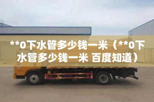 **0下水管多少钱一米（**0下水管多少钱一米 百度知道）