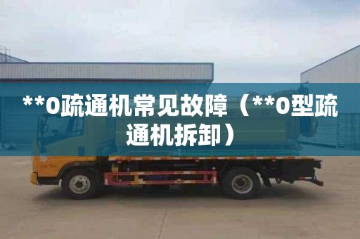 **0疏通机常见故障（**0型疏通机拆卸）