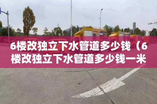6楼改独立下水管道多少钱（6楼改独立下水管道多少钱一米）