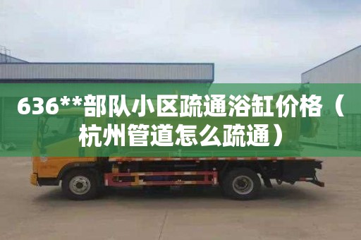 636**部队小区疏通浴缸价格（杭州管道怎么疏通）