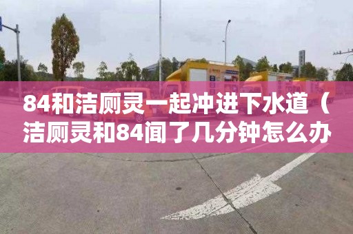 84和洁厕灵一起冲进下水道（洁厕灵和84闻了几分钟怎么办）