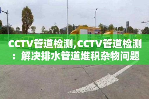 CCTV管道检测,CCTV管道检测：解决排水管道堆积杂物问题