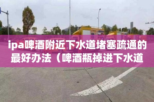 ipa啤酒附近下水道堵塞疏通的最好办法（啤酒瓶掉进下水道怎么办）