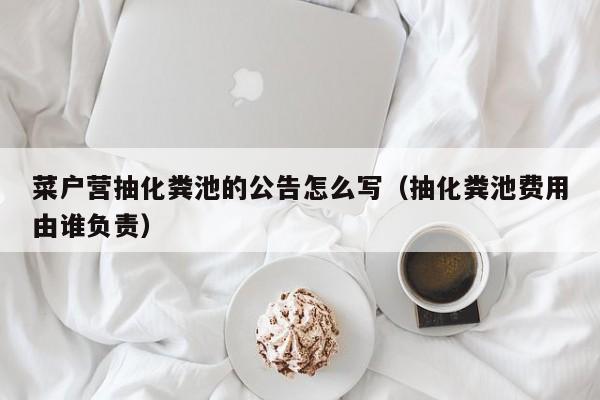 菜户营抽化粪池的公告怎么写（抽化粪池费用由谁负责）