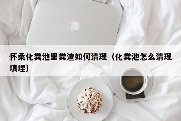 怀柔化粪池里粪渣如何清理（化粪池怎么清理填埋）