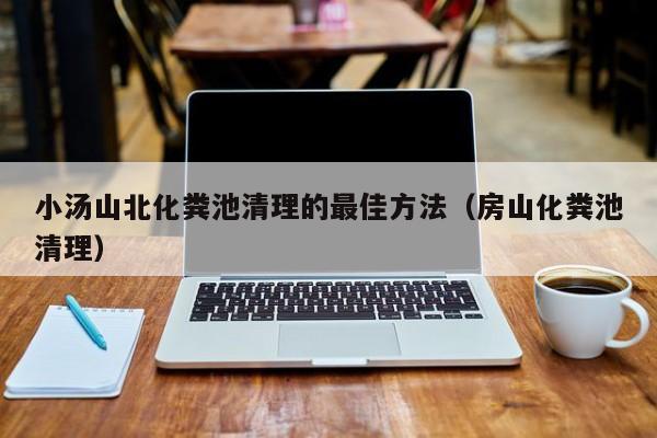 小汤山北化粪池清理的最佳方法（房山化粪池清理）