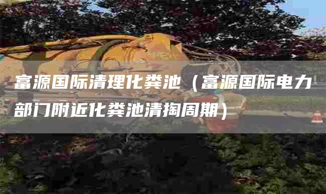 富源国际清理化粪池（富源国际电力部门附近化粪池清掏周期）