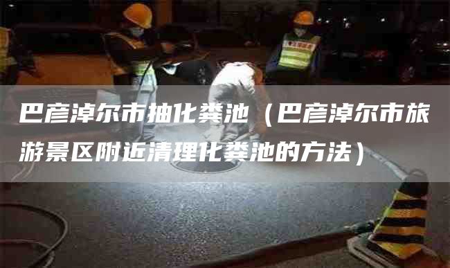 巴彦淖尔市抽化粪池（巴彦淖尔市旅游景区附近清理化粪池的方法）