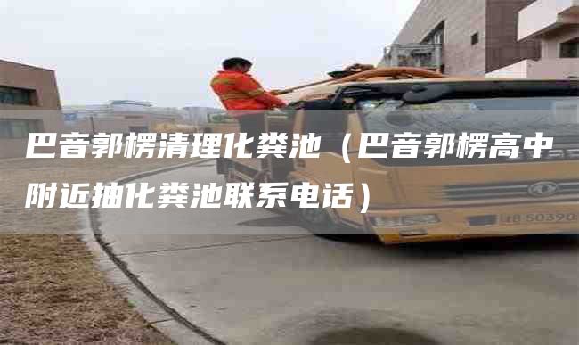 巴音郭楞清理化粪池（巴音郭楞高中附近抽化粪池联系电话）