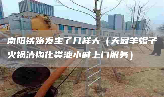 南阳铁路发生了几样大（天冠羊蝎子火锅清掏化粪池小时上门服务）