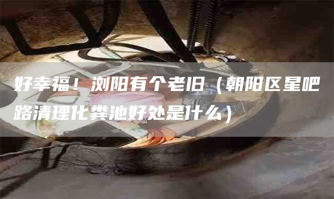 好幸福！浏阳有个老旧（朝阳区星吧路清理化粪池好处是什么）