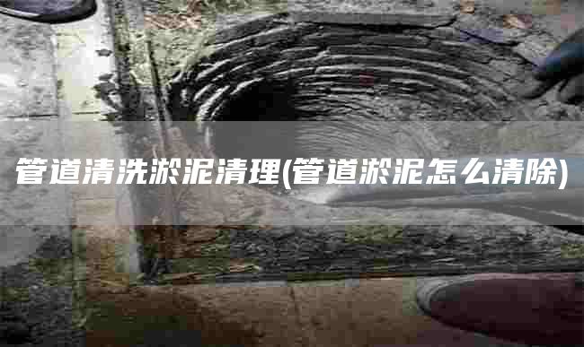 管道清洗淤泥清理(管道淤泥怎么清除)