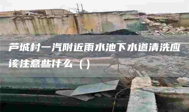 芦城村一汽附近雨水池下水道清洗应该注意些什么（）