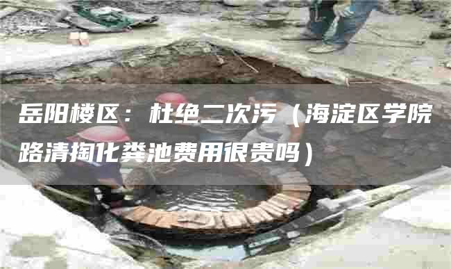 岳阳楼区：杜绝二次污（海淀区学院路清掏化粪池费用很贵吗）