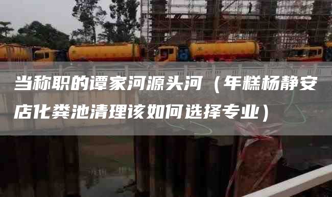 当称职的谭家河源头河（年糕杨静安店化粪池清理该如何选择专业）