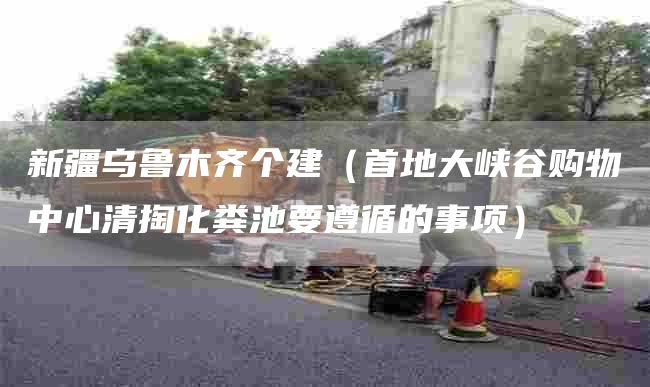 新疆乌鲁木齐个建（首地大峡谷购物中心清掏化粪池要遵循的事项）