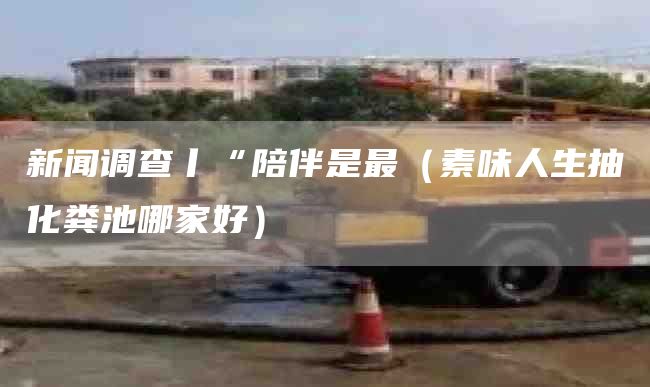 新闻调查丨“陪伴是最（素味人生抽化粪池哪家好）