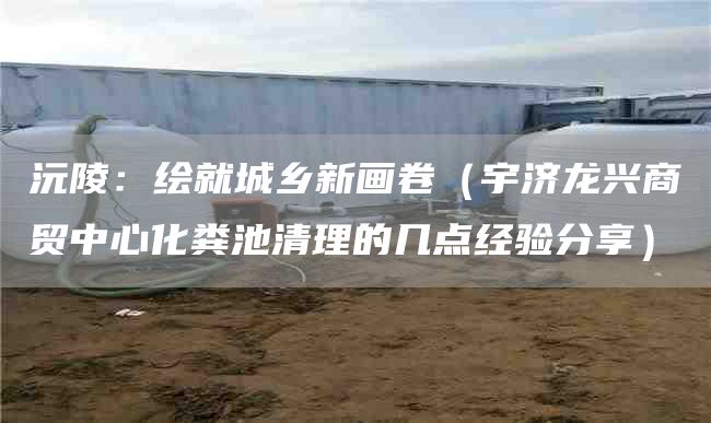 沅陵：绘就城乡新画卷（宇济龙兴商贸中心化粪池清理的几点经验分享）