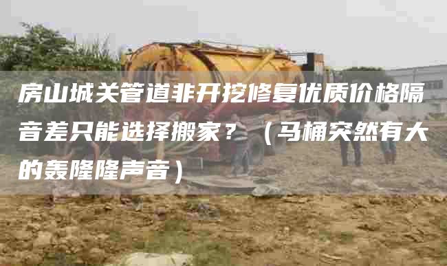 房山城关管道非开挖修复优质价格隔音差只能选择搬家？（马桶突然有大的轰隆隆声音）