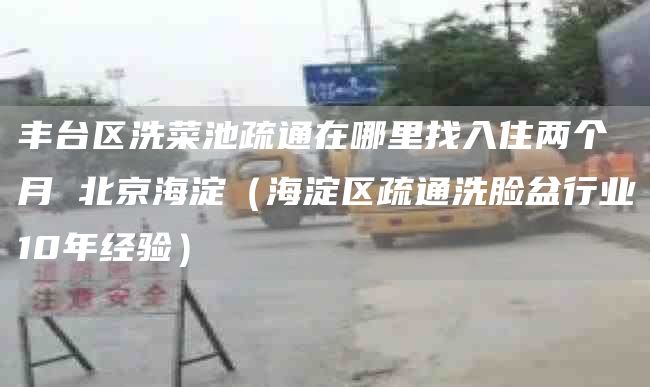 丰台区洗菜池疏通在哪里找入住两个月 北京海淀（海淀区疏通洗脸盆行业10年经验）