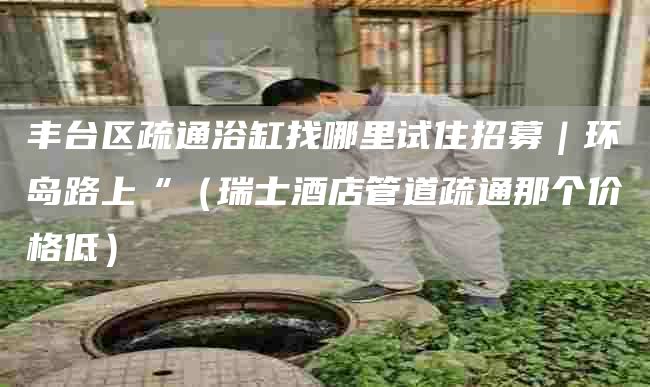 丰台区疏通浴缸找哪里试住招募｜环岛路上“（瑞士酒店管道疏通那个价格低）