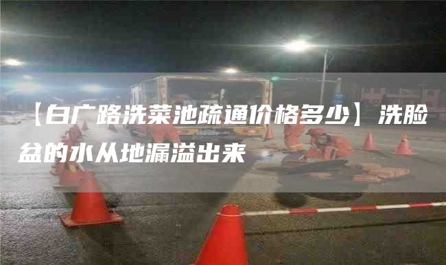 【白广路洗菜池疏通价格多少】洗脸盆的水从地漏溢出来