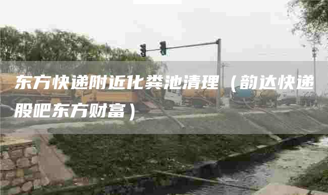 东方快递附近化粪池清理（韵达快递股吧东方财富）