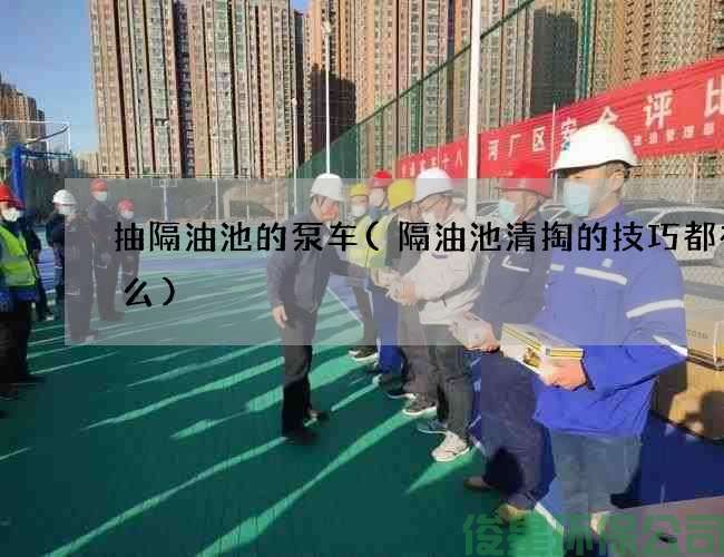 抽隔油池的泵车(隔油池清掏的技巧都有什么)