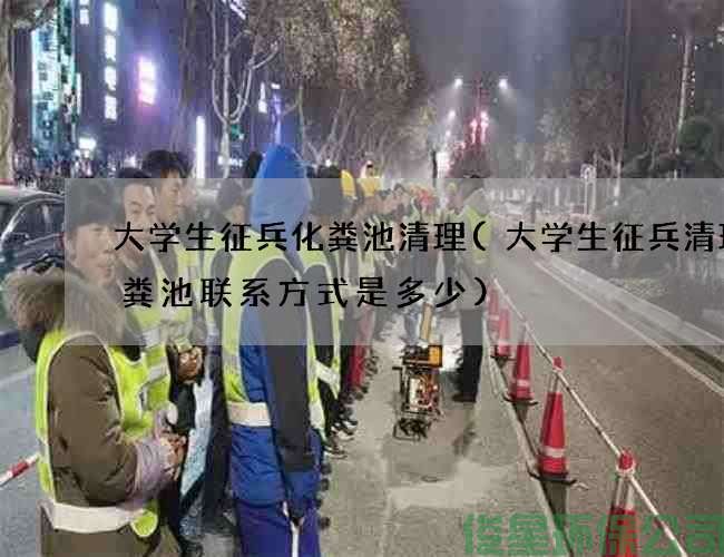 大学生征兵化粪池清理(大学生征兵清理化粪池联系方式是多少)