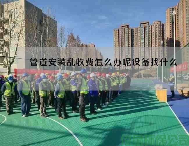 管道安装乱收费怎么办呢设备找什么