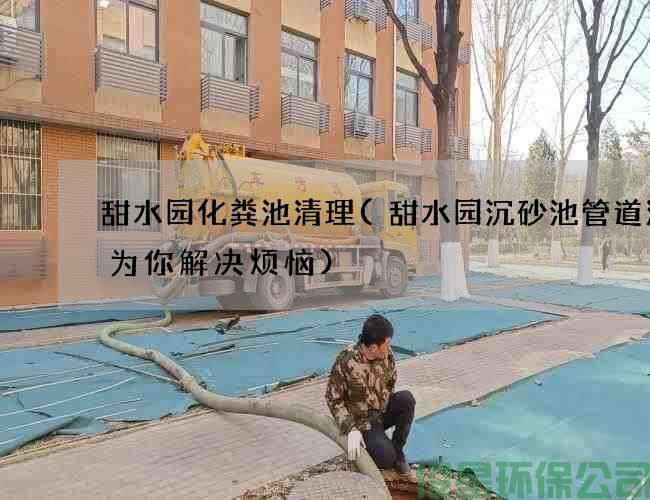 甜水园化粪池清理(甜水园沉砂池管道清洗为你解决烦恼)