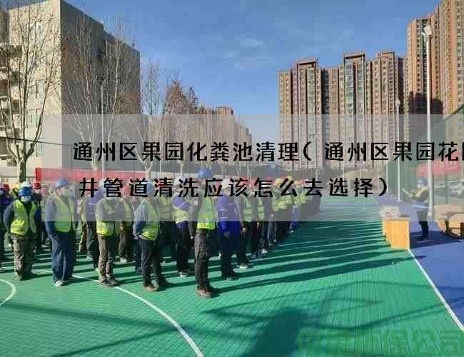 通州区果园化粪池清理(通州区果园花园水井管道清洗应该怎么去选择)