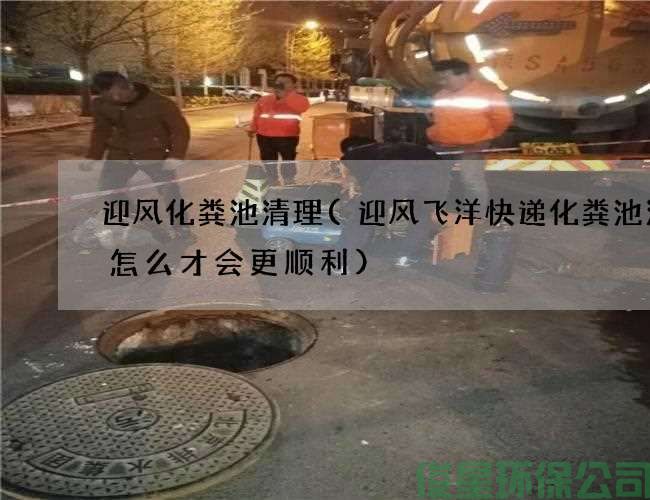 迎风化粪池清理(迎风飞洋快递化粪池清理怎么才会更顺利)