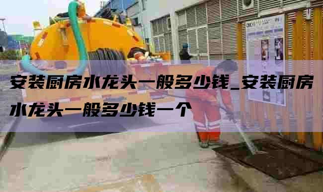 安装厨房水龙头一般多少钱_安装厨房水龙头一般多少钱一个